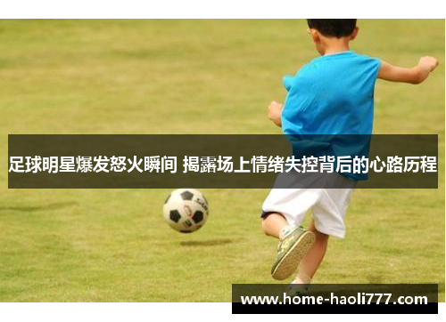足球明星爆发怒火瞬间 揭露场上情绪失控背后的心路历程