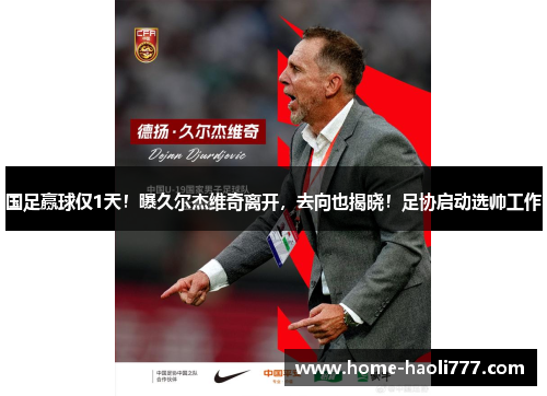国足赢球仅1天！曝久尔杰维奇离开，去向也揭晓！足协启动选帅工作