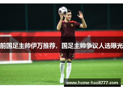 前国足主帅伊万推荐，国足主帅争议人选曝光